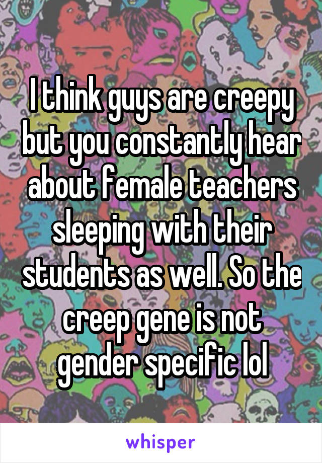 I think guys are creepy but you constantly hear about female teachers sleeping with their students as well. So the creep gene is not gender specific lol