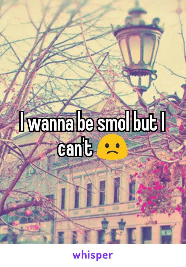 I wanna be smol but I can't 🙁