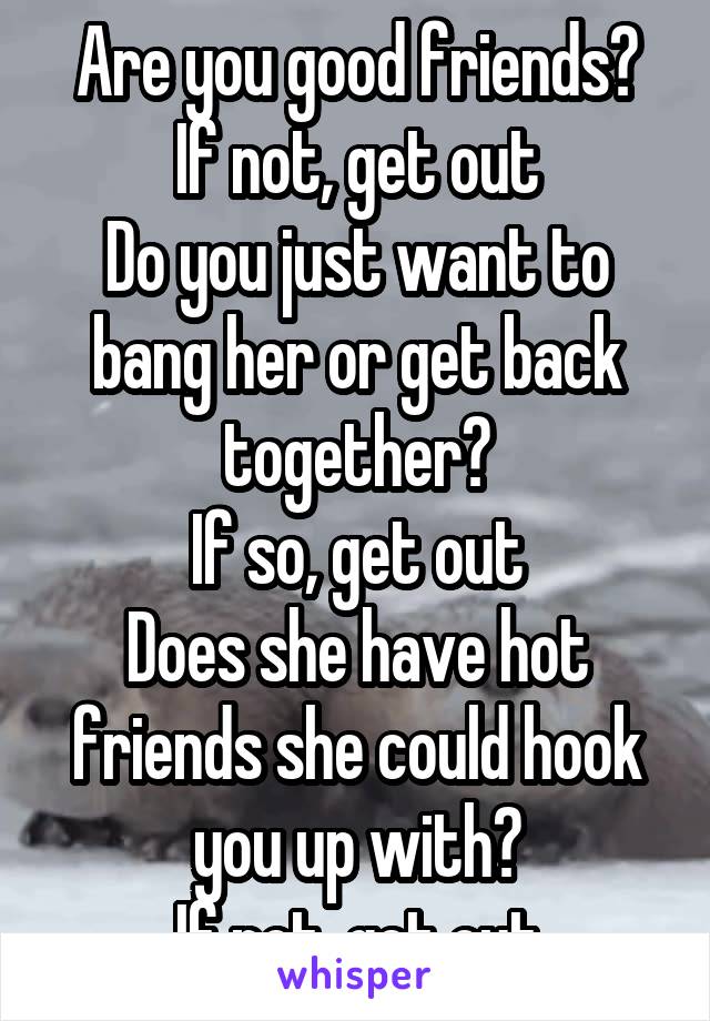 Are you good friends?
If not, get out
Do you just want to bang her or get back together?
If so, get out
Does she have hot friends she could hook you up with?
If not, get out