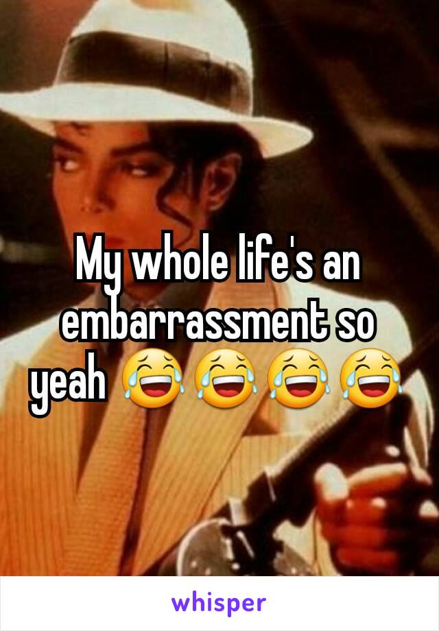 My whole life's an embarrassment so yeah 😂😂😂😂