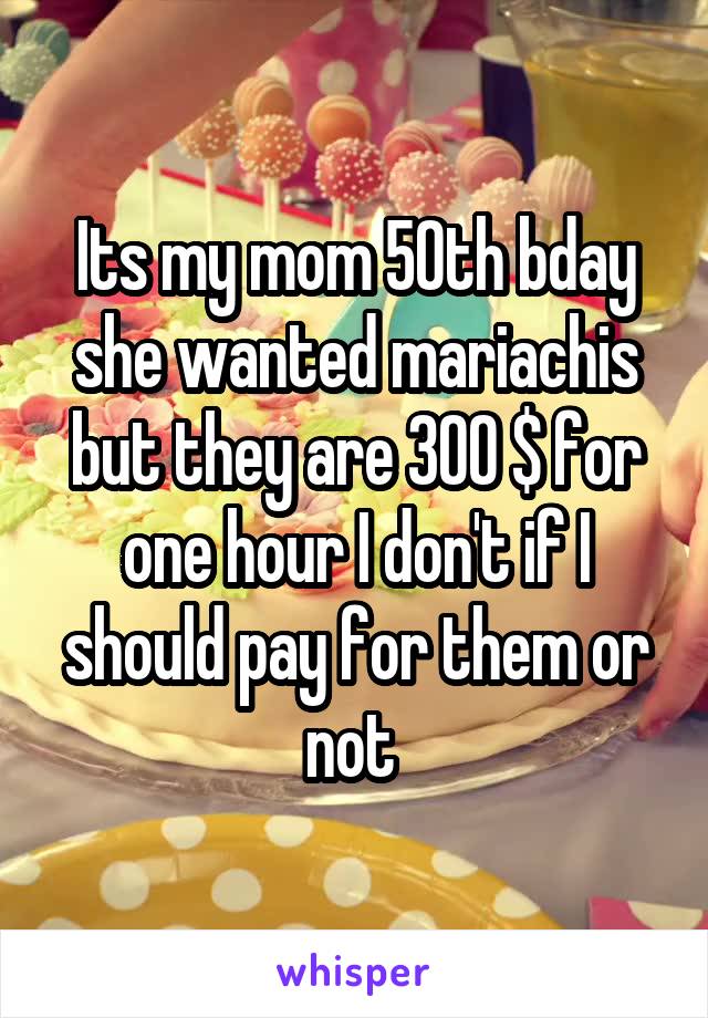 Its my mom 50th bday she wanted mariachis but they are 300 $ for one hour I don't if I should pay for them or not 