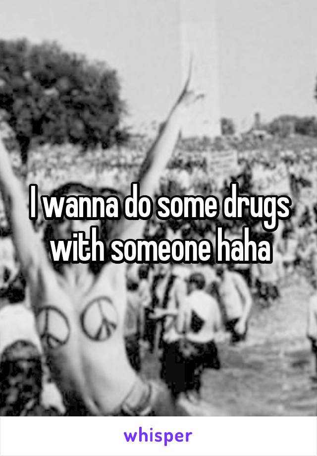 I wanna do some drugs with someone haha