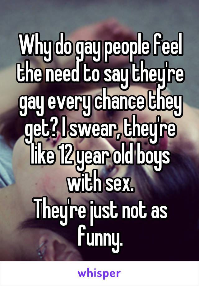 Why do gay people feel the need to say they're gay every chance they get? I swear, they're like 12 year old boys with sex.
They're just not as funny.