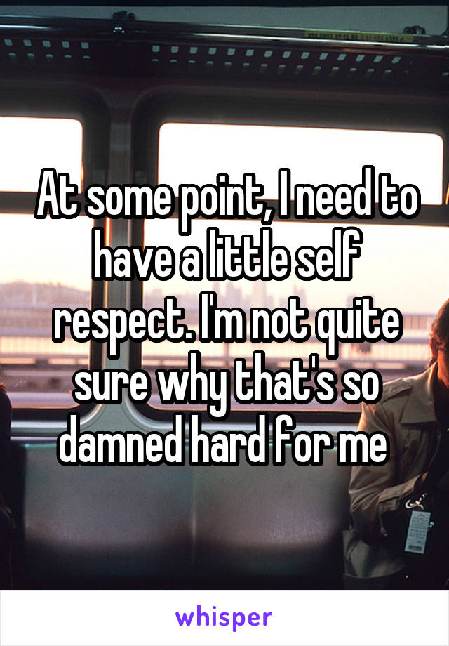 At some point, I need to have a little self respect. I'm not quite sure why that's so damned hard for me 