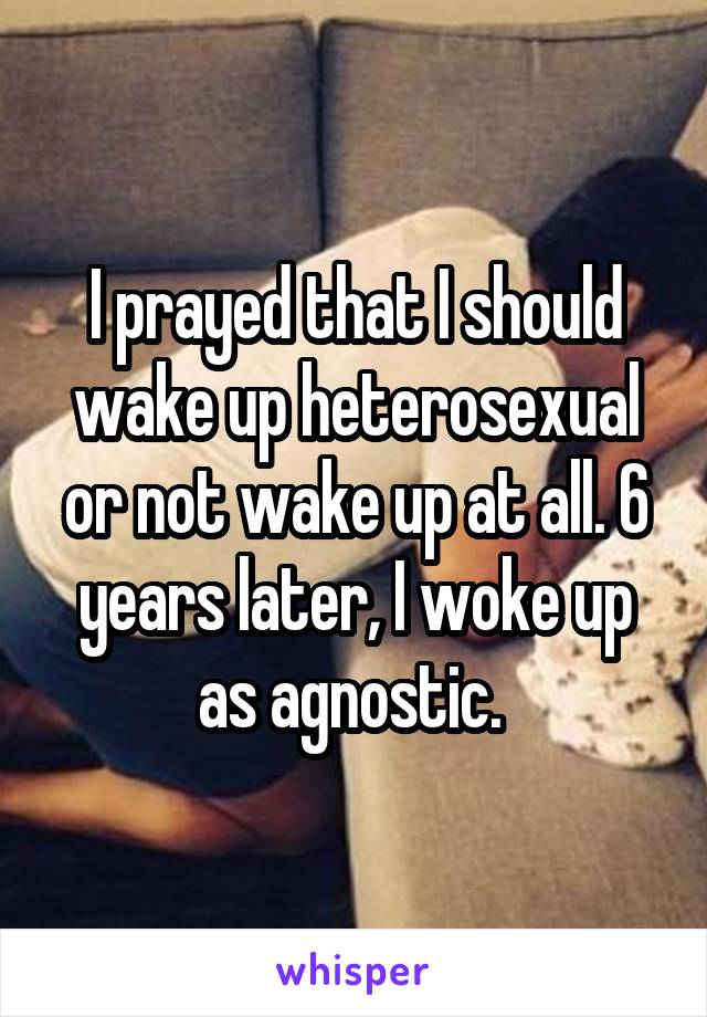 I prayed that I should wake up heterosexual or not wake up at all. 6 years later, I woke up as agnostic. 