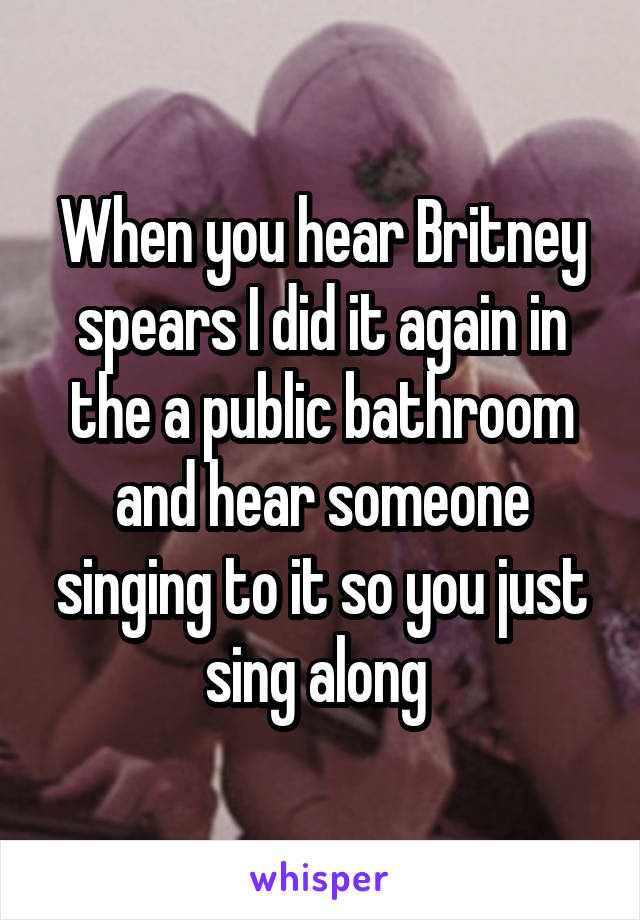 When you hear Britney spears I did it again in the a public bathroom and hear someone singing to it so you just sing along 