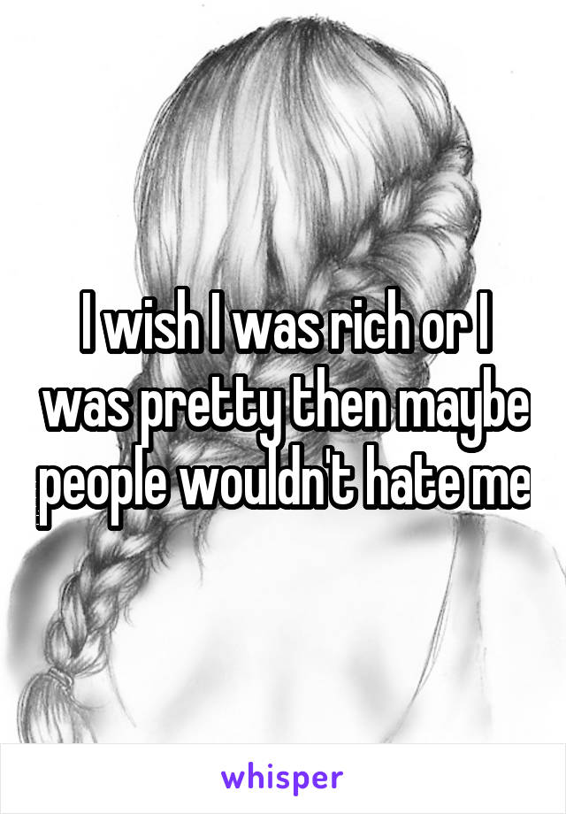 I wish I was rich or I was pretty then maybe people wouldn't hate me