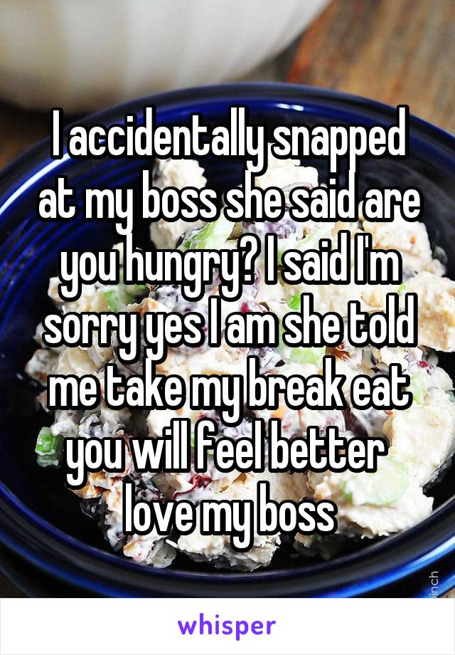 I accidentally snapped at my boss she said are you hungry? I said I'm sorry yes I am she told me take my break eat you will feel better  love my boss