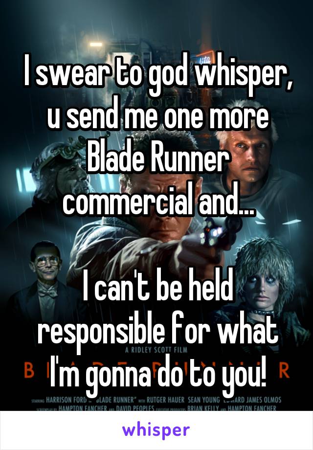 I swear to god whisper, u send me one more Blade Runner commercial and...

I can't be held responsible for what I'm gonna do to you!