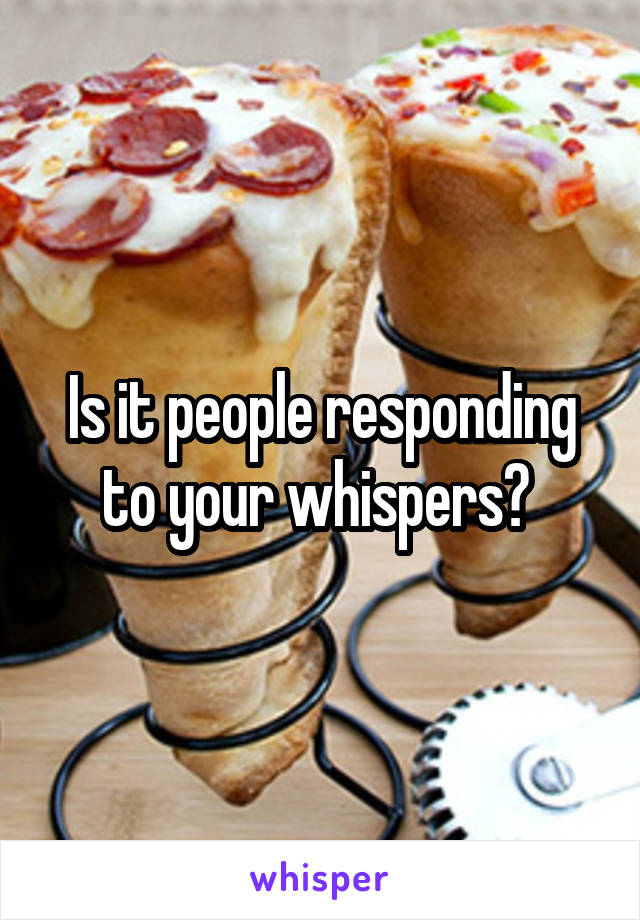Is it people responding to your whispers? 
