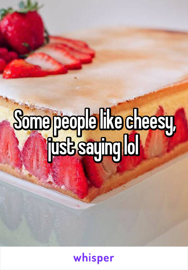 Some people like cheesy, just saying lol 