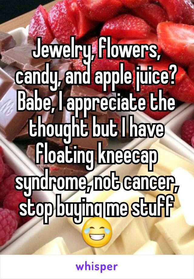 Jewelry, flowers, candy, and apple juice?
Babe, I appreciate the thought but I have floating kneecap syndrome, not cancer, stop buying me stuff 😂