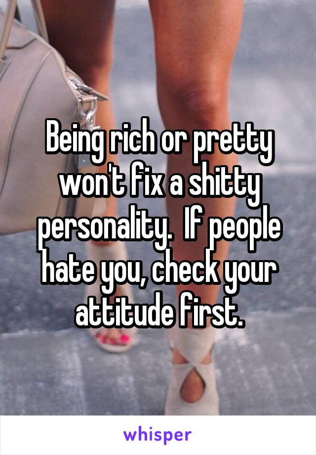 Being rich or pretty won't fix a shitty personality.  If people hate you, check your attitude first.
