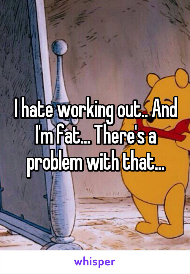 I hate working out.. And I'm fat... There's a problem with that...