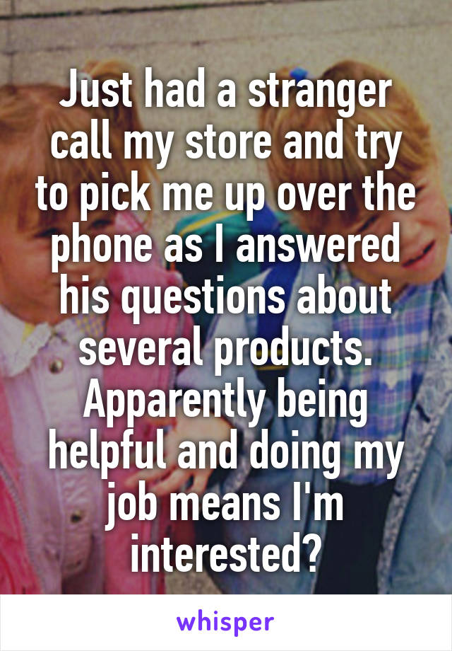 Just had a stranger call my store and try to pick me up over the phone as I answered his questions about several products. Apparently being helpful and doing my job means I'm interested?