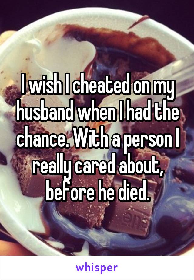 I wish I cheated on my husband when I had the chance. With a person I really cared about, before he died.