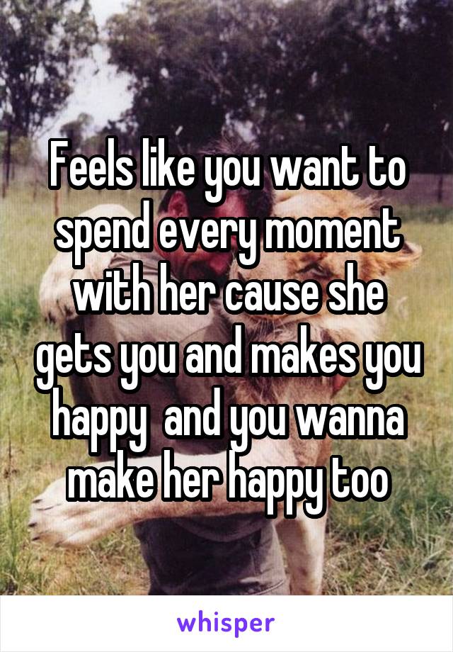 Feels like you want to spend every moment with her cause she gets you and makes you happy  and you wanna make her happy too