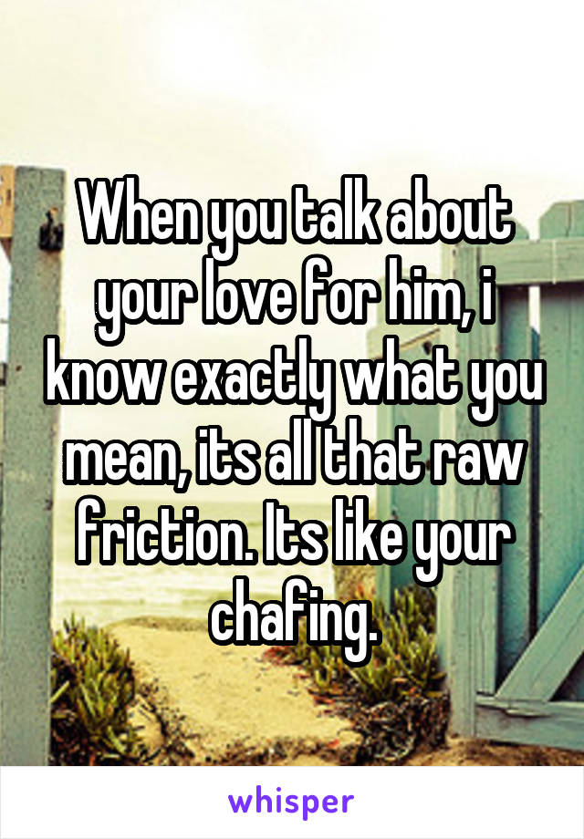 When you talk about your love for him, i know exactly what you mean, its all that raw friction. Its like your chafing.