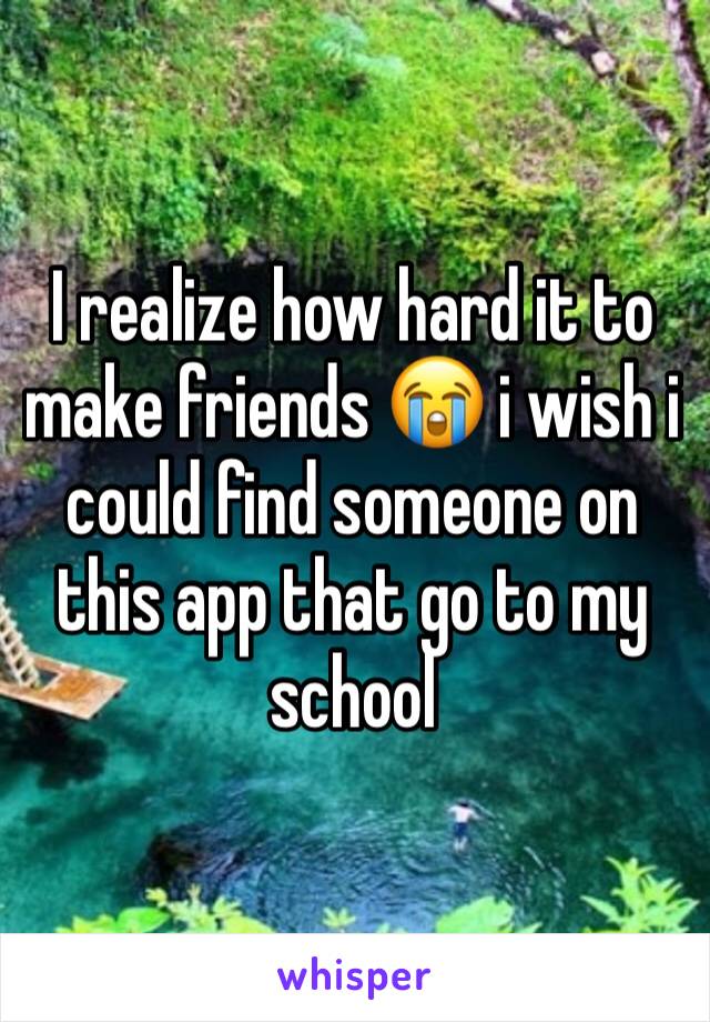 I realize how hard it to make friends 😭 i wish i could find someone on this app that go to my school 