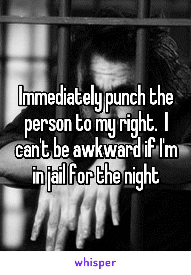 Immediately punch the person to my right.  I can't be awkward if I'm in jail for the night