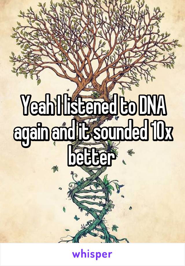 Yeah I listened to DNA again and it sounded 10x better 