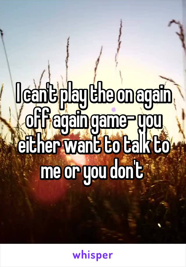 I can't play the on again off again game- you either want to talk to me or you don't 