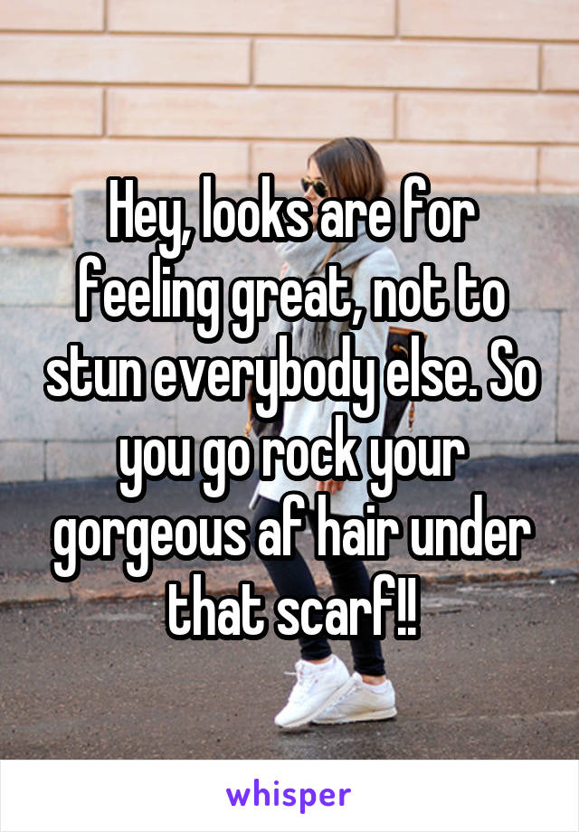 Hey, looks are for feeling great, not to stun everybody else. So you go rock your gorgeous af hair under that scarf!!