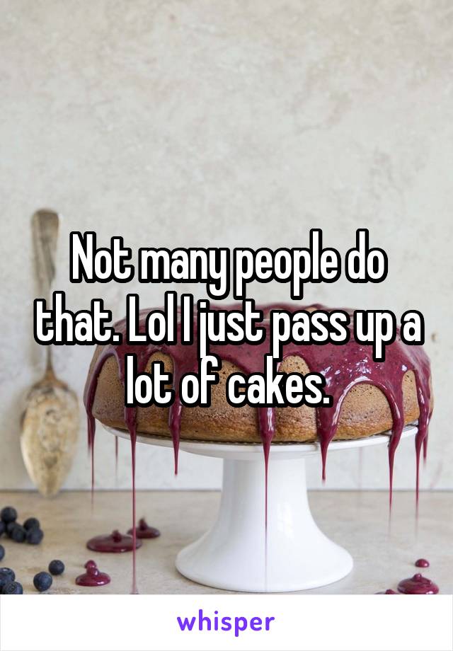 Not many people do that. Lol I just pass up a lot of cakes.