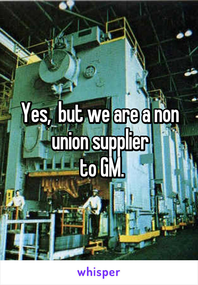 Yes,  but we are a non union supplier
 to GM.