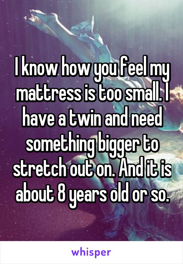 I know how you feel my mattress is too small. I have a twin and need something bigger to stretch out on. And it is about 8 years old or so.