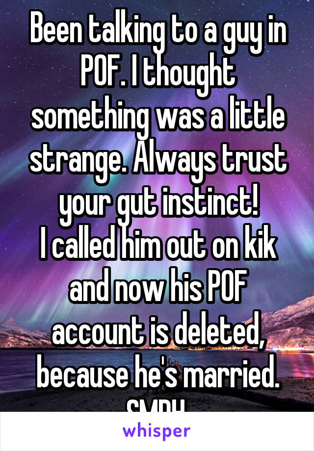 Been talking to a guy in POF. I thought something was a little strange. Always trust your gut instinct!
I called him out on kik and now his POF account is deleted, because he's married.
SMDH 