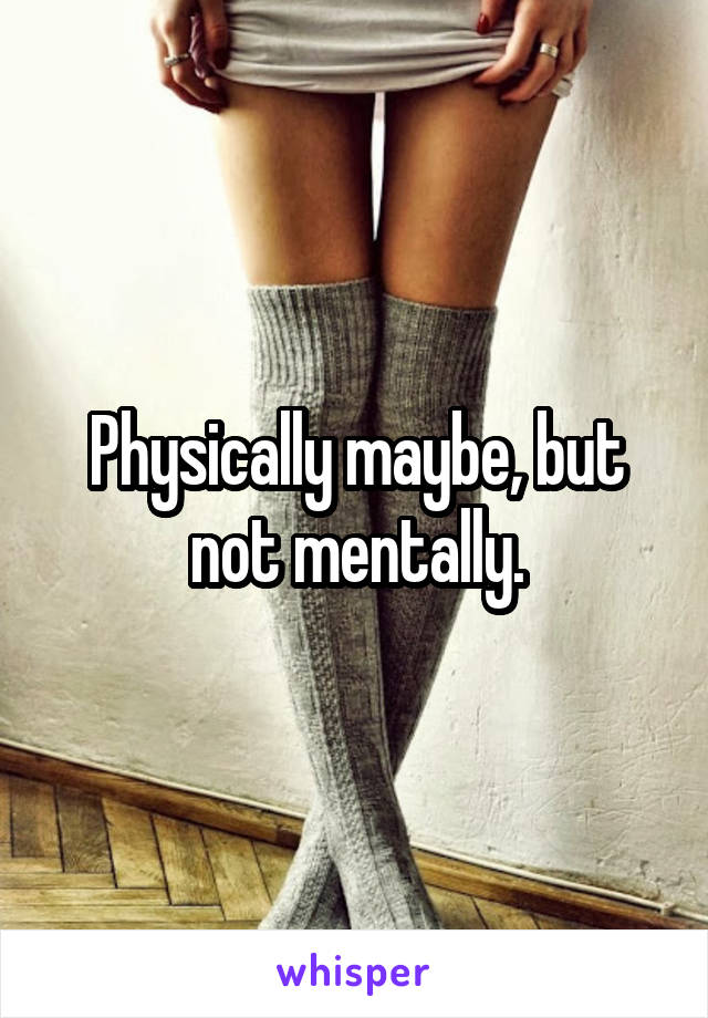 Physically maybe, but not mentally.