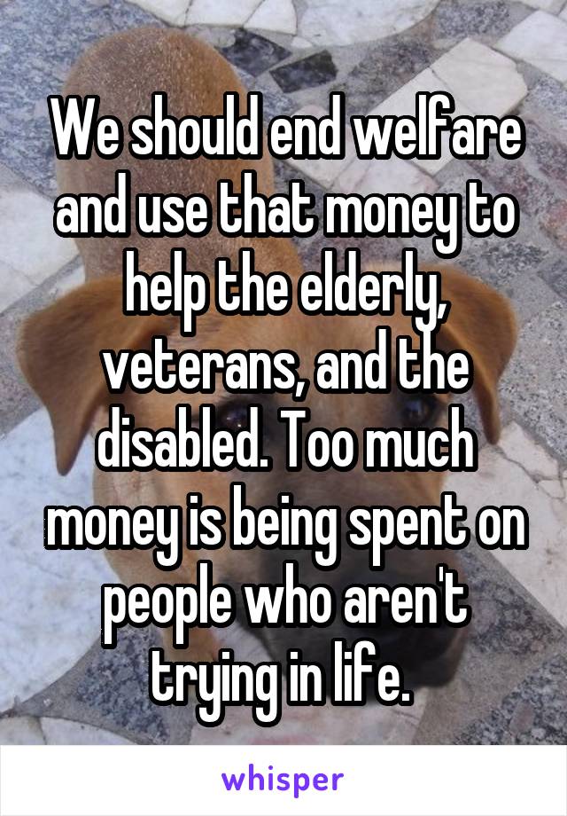 We should end welfare and use that money to help the elderly, veterans, and the disabled. Too much money is being spent on people who aren't trying in life. 
