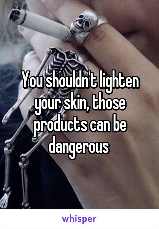 You shouldn't lighten your skin, those products can be dangerous 