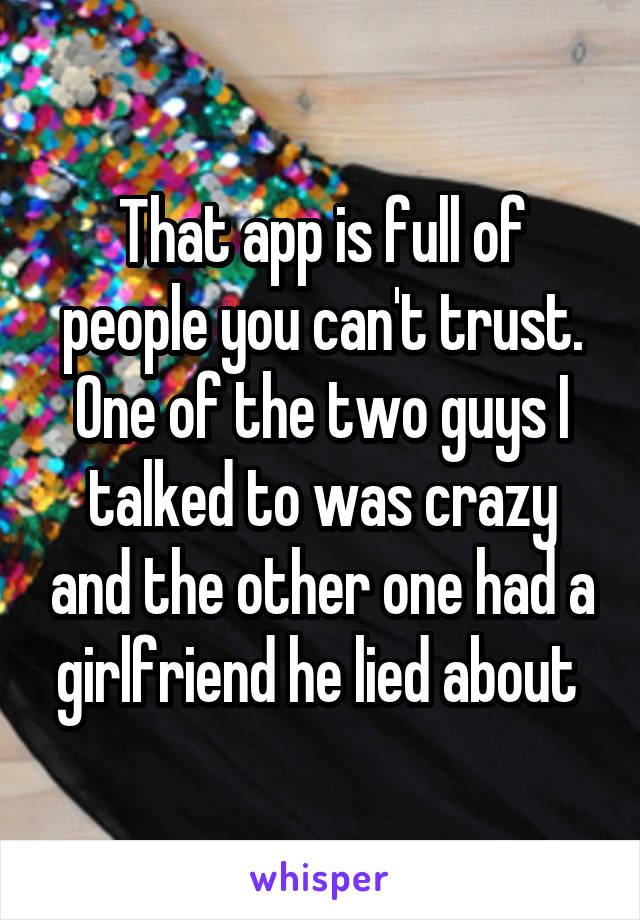 That app is full of people you can't trust. One of the two guys I talked to was crazy and the other one had a girlfriend he lied about 