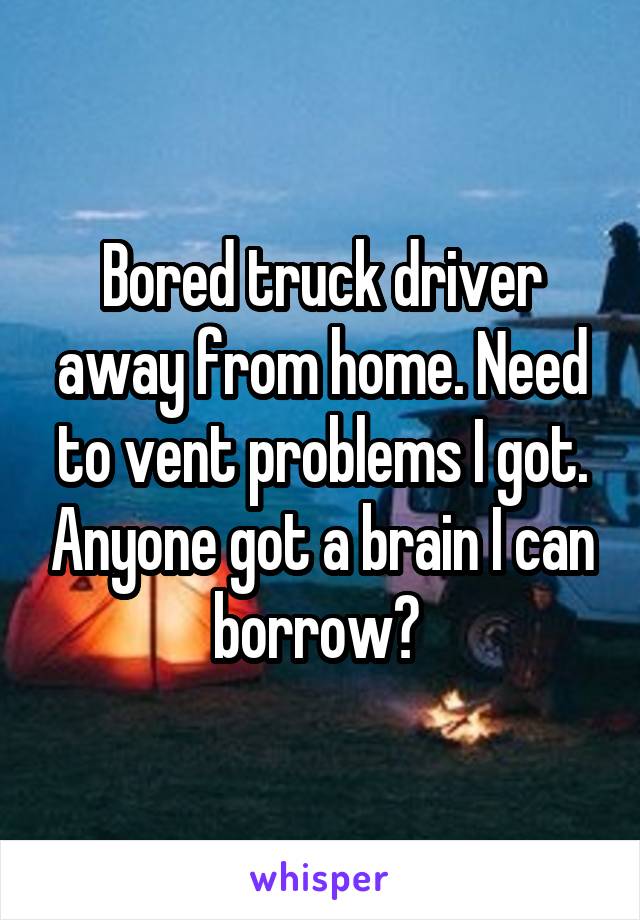 Bored truck driver away from home. Need to vent problems I got. Anyone got a brain I can borrow? 