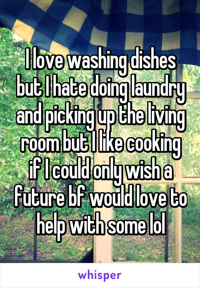 I love washing dishes but I hate doing laundry and picking up the living room but I like cooking if I could only wish a future bf would love to help with some lol
