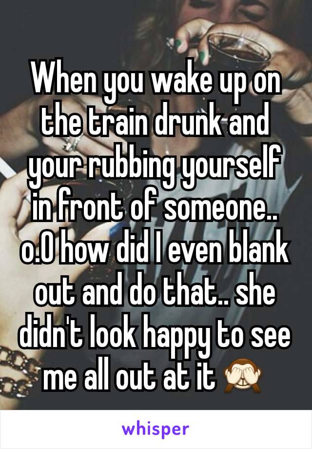 When you wake up on the train drunk and your rubbing yourself in front of someone.. o.O how did I even blank out and do that.. she didn't look happy to see me all out at it🙈
