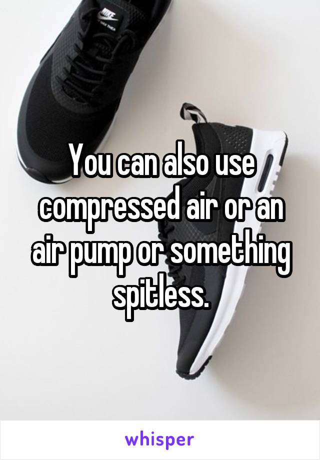 You can also use compressed air or an air pump or something spitless.