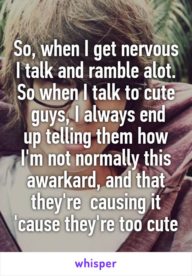 So, when I get nervous I talk and ramble alot. So when I talk to cute
 guys, I always end up telling them how I'm not normally this awarkard, and that they're  causing it 'cause they're too cute