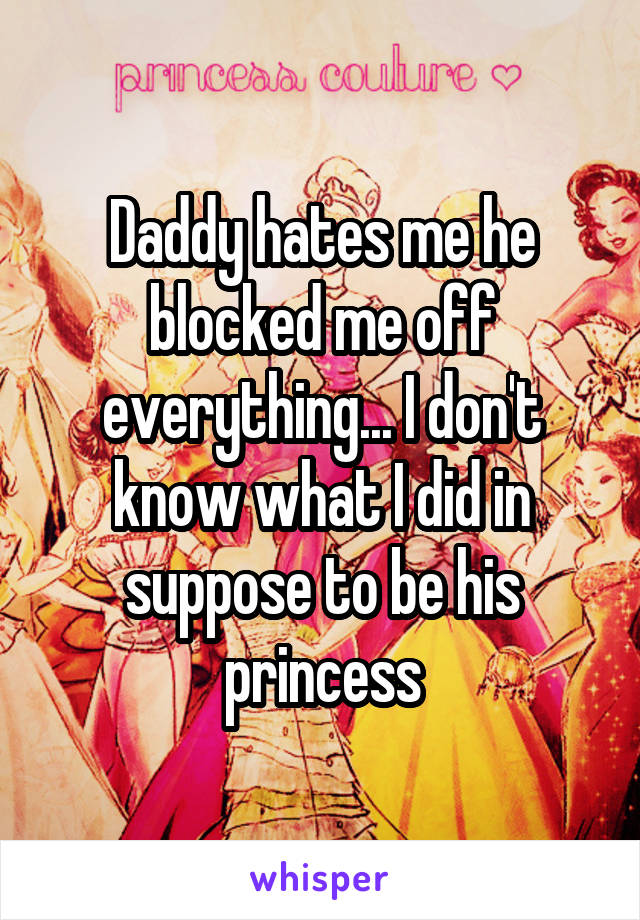 Daddy hates me he blocked me off everything... I don't know what I did in suppose to be his princess