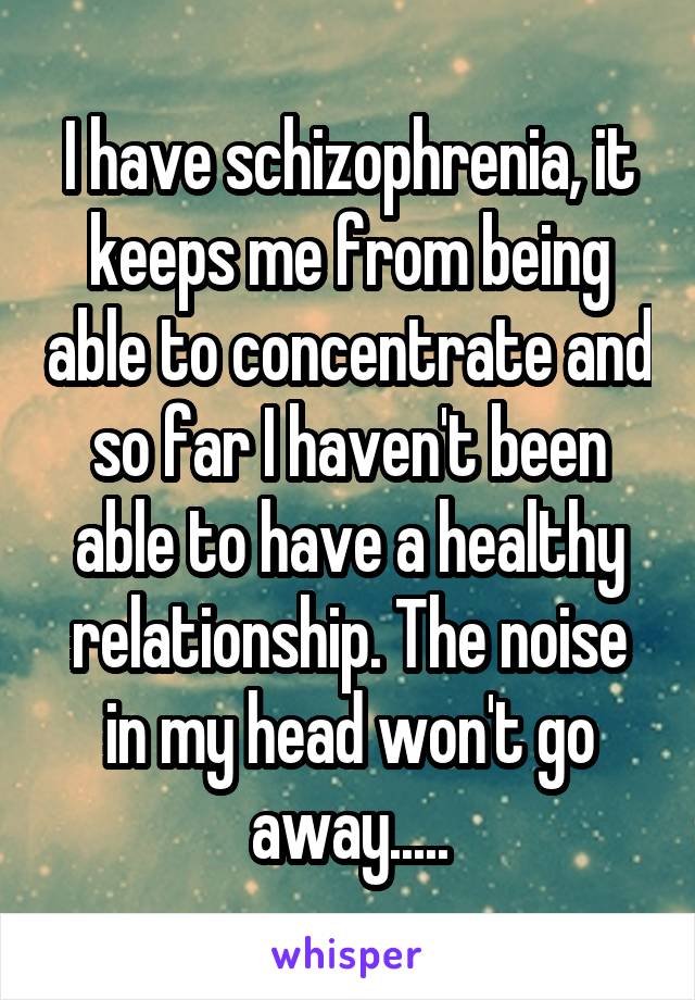 I have schizophrenia, it keeps me from being able to concentrate and so far I haven't been able to have a healthy relationship. The noise in my head won't go away.....