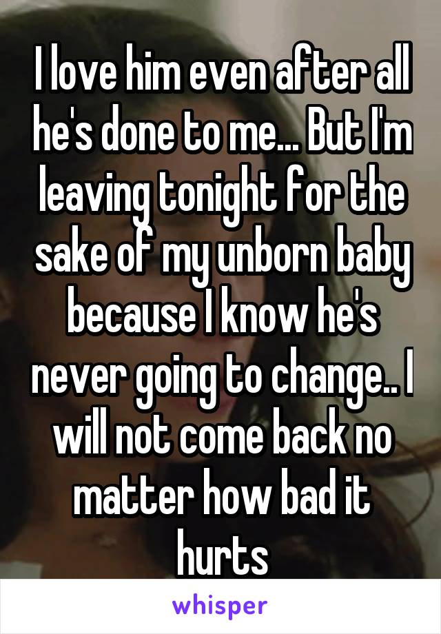 I love him even after all he's done to me... But I'm leaving tonight for the sake of my unborn baby because I know he's never going to change.. I will not come back no matter how bad it hurts