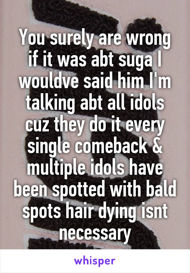 You surely are wrong if it was abt suga I wouldve said him I'm talking abt all idols cuz they do it every single comeback & multiple idols have been spotted with bald spots hair dying isnt necessary