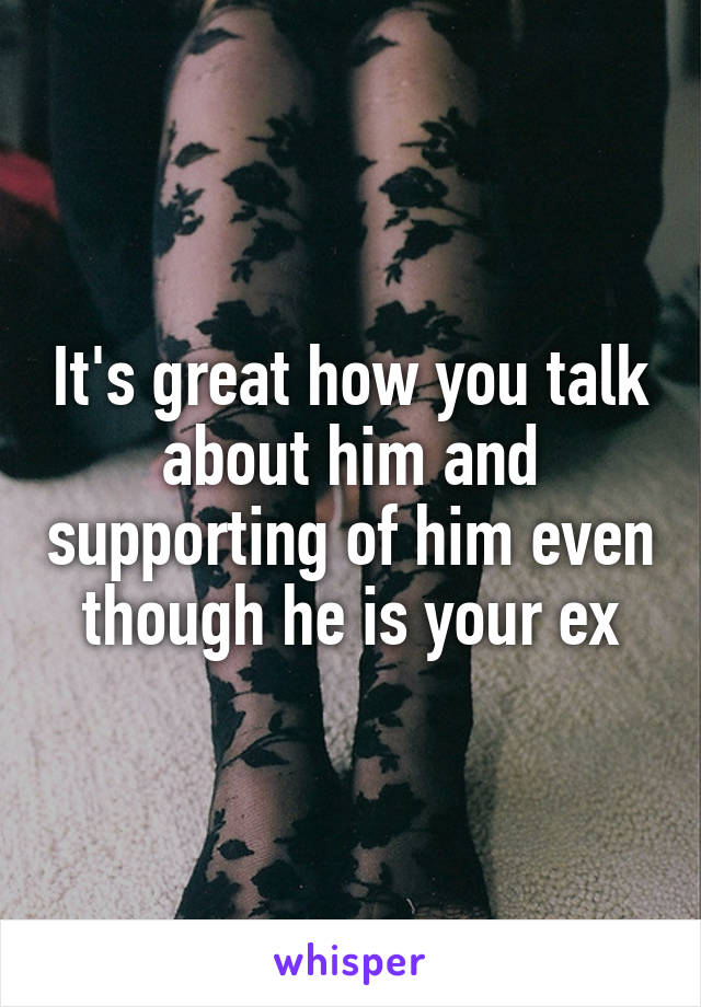 It's great how you talk about him and supporting of him even though he is your ex