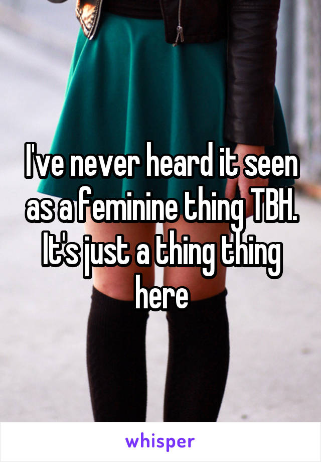 I've never heard it seen as a feminine thing TBH. It's just a thing thing here