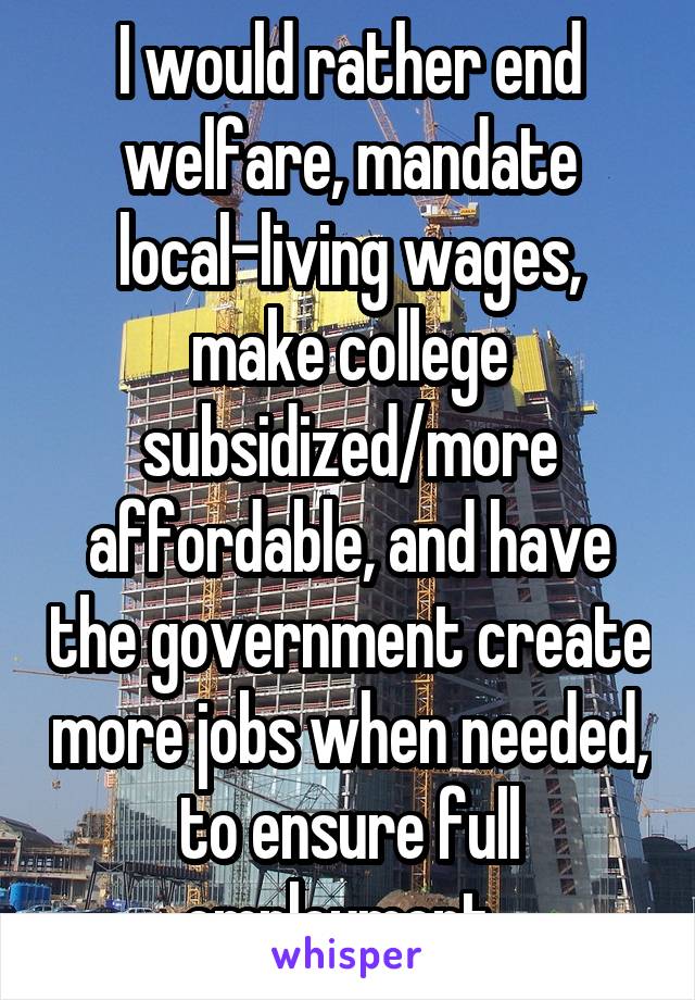 I would rather end welfare, mandate local-living wages, make college subsidized/more affordable, and have the government create more jobs when needed, to ensure full employment. 