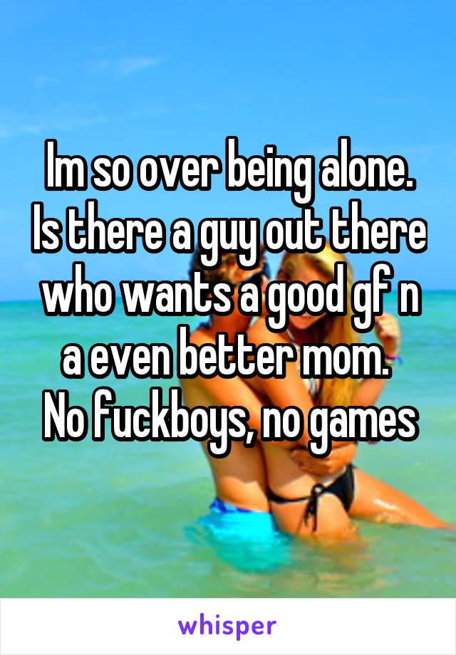 Im so over being alone. Is there a guy out there who wants a good gf n a even better mom. 
No fuckboys, no games 