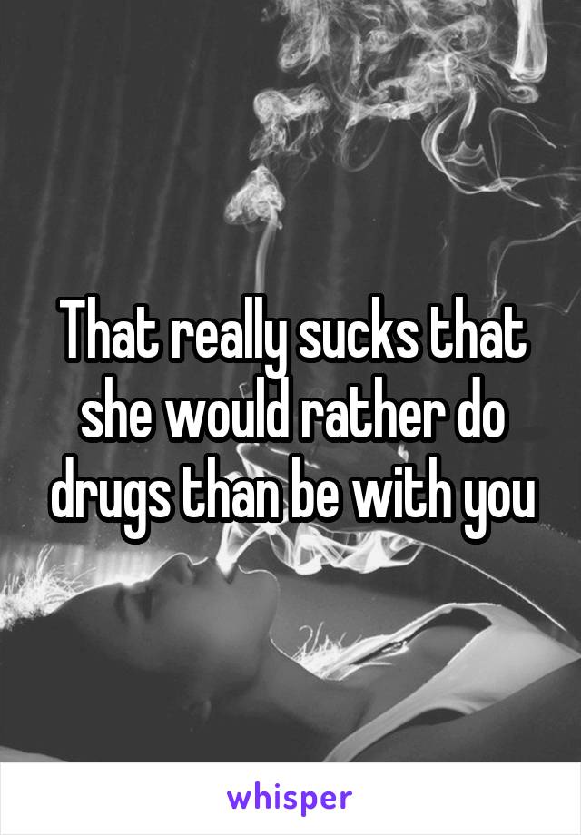 That really sucks that she would rather do drugs than be with you