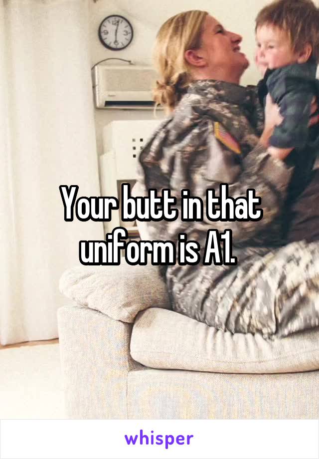 Your butt in that uniform is A1. 